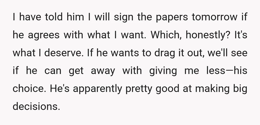 I have told him I will sign the papers tomorrow if he agrees with what I want. Which, honestly? It's what I deserve. If he wants to drag it out,...