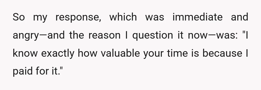 So my response, which was immediate and angry—and the reason I question it now—was: "I know exactly how valuable your time is because I paid for it."