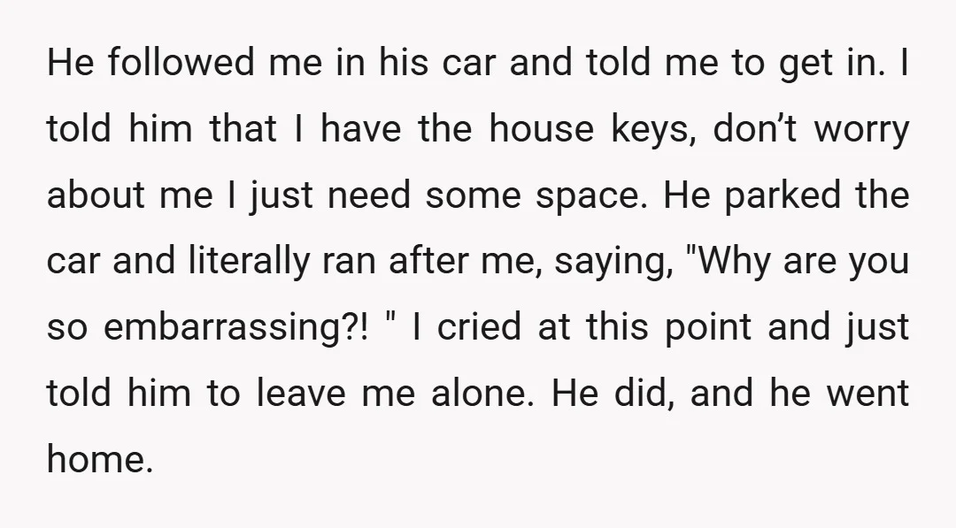 He followed me in his car and told me to get in. I told him that I have the house keys, don’t worry about me I just need some space....