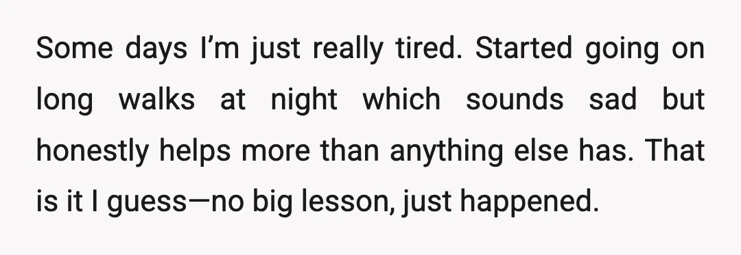 Some days I’m just really tired. Started going on long walks at night which sounds sad but honestly helps more than anything else has. That is it I guess—no big...