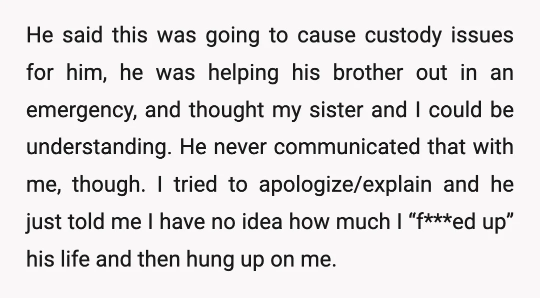 He said this was going to cause custody issues for him, he was helping his brother out in an emergency, and thought my sister and I could be understanding. He...