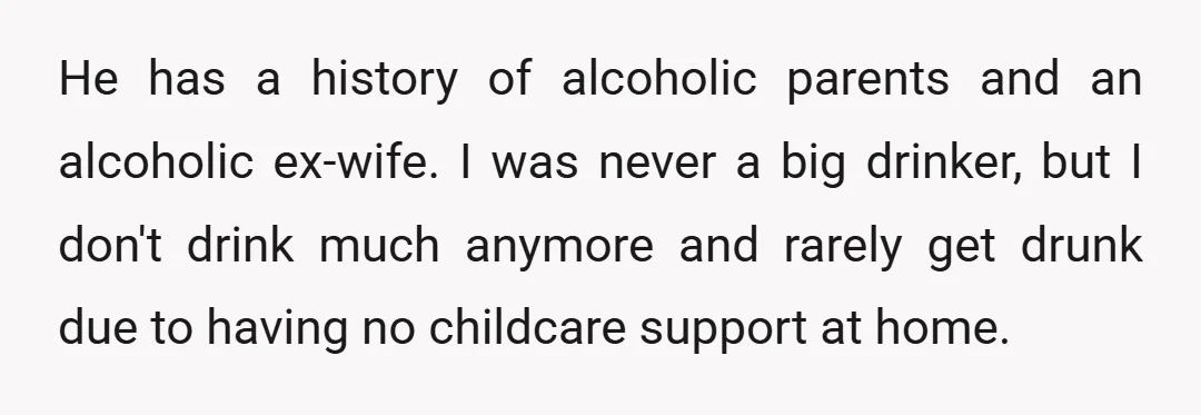 He has a history of alcoholic parents and an alcoholic ex-wife. I was never a big drinker, but I don't drink much anymore and rarely get drunk due to having...