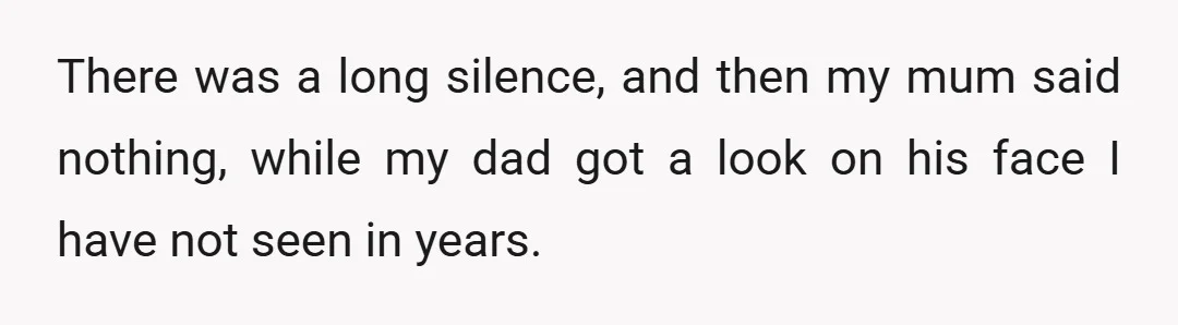 There was a long silence, and then my mum said nothing, while my dad got a look on his face I have not seen in years.