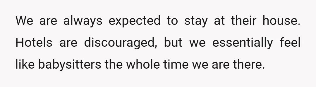 We are always expected to stay at their house. Hotels are discouraged, but we essentially feel like babysitters the whole time we are there.