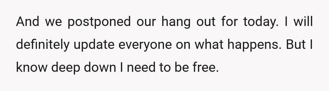 And we postponed our hang out for today. I will definitely update everyone on what happens. But I know deep down I need to be free.