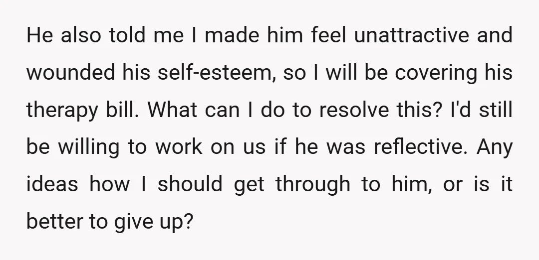 He also told me I made him feel unattractive and wounded his self-esteem, so I will be covering his therapy bill. What can I do to resolve this? I'd still...