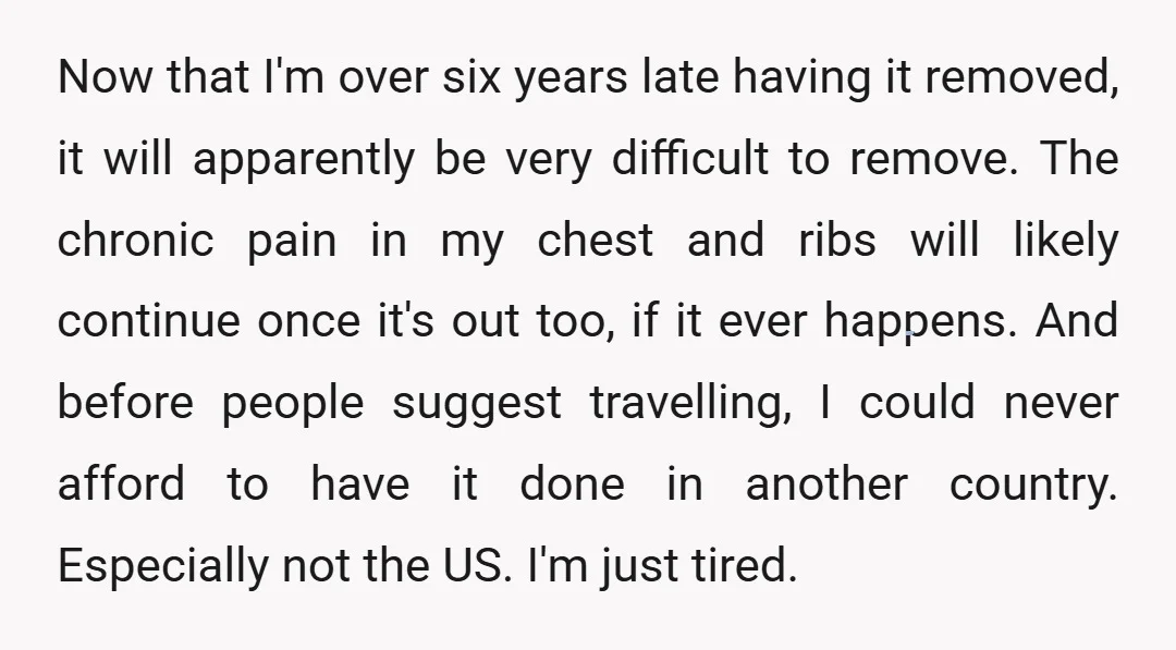 Now that I'm over six years late having it removed, it will apparently be very difficult to remove. The chronic pain in my chest and ribs will likely continue once...