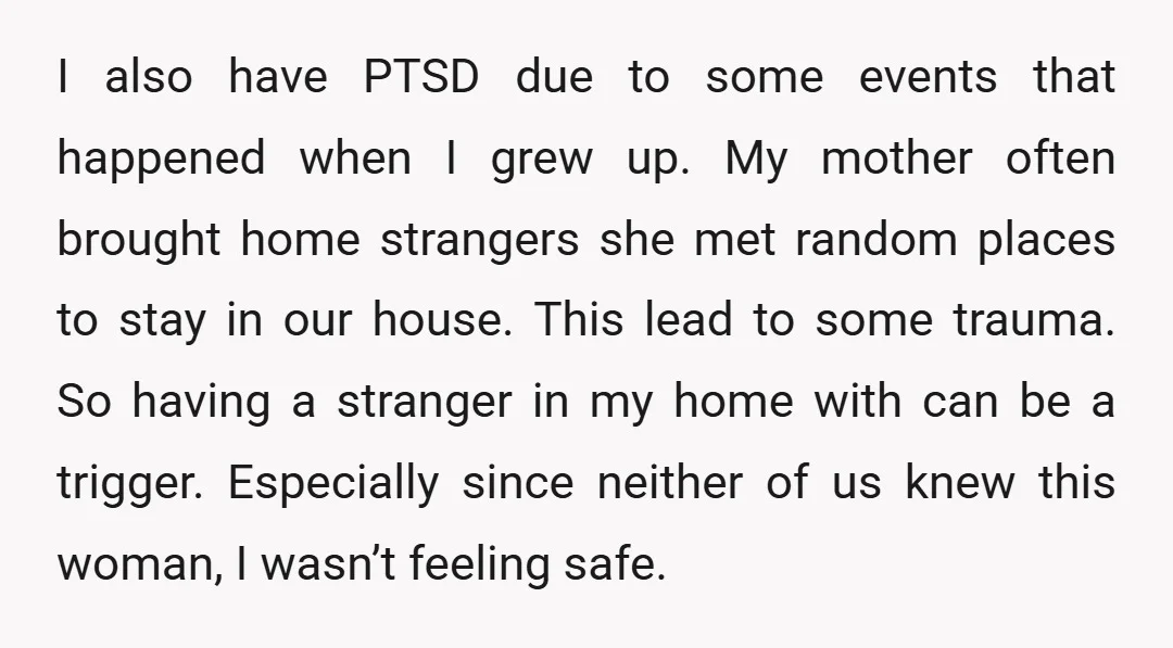 I also have PTSD due to some events that happened when I grew up. My mother often brought home strangers she met random places to stay in our house. This...