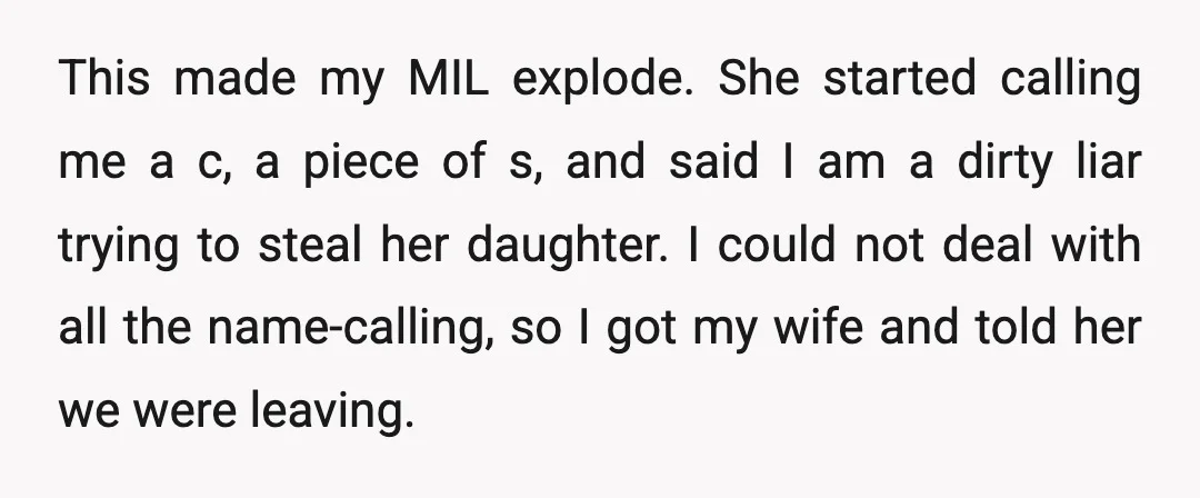 This made my MIL explode. She started calling me a c, a piece of s, and said I am a dirty liar trying to steal her daughter. I could not...