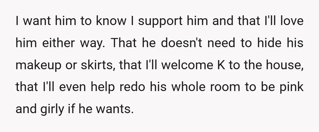 I want him to know I support him and that I'll love him either way. That he doesn't need to hide his makeup or skirts, that I'll welcome K to...