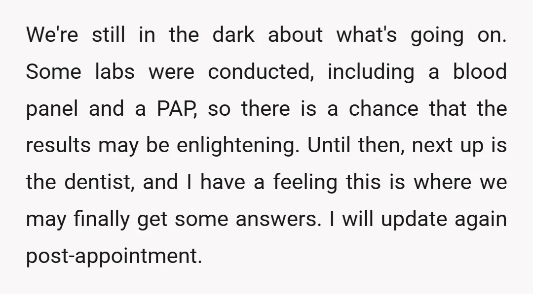 We're still in the dark about what's going on. Some labs were conducted, including a blood panel and a PAP, so there is a chance that the results may be...