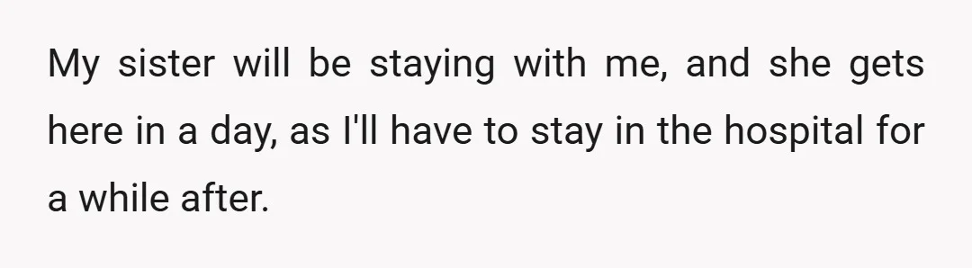 My sister will be staying with me, and she gets here in a day, as I'll have to stay in the hospital for a while after.