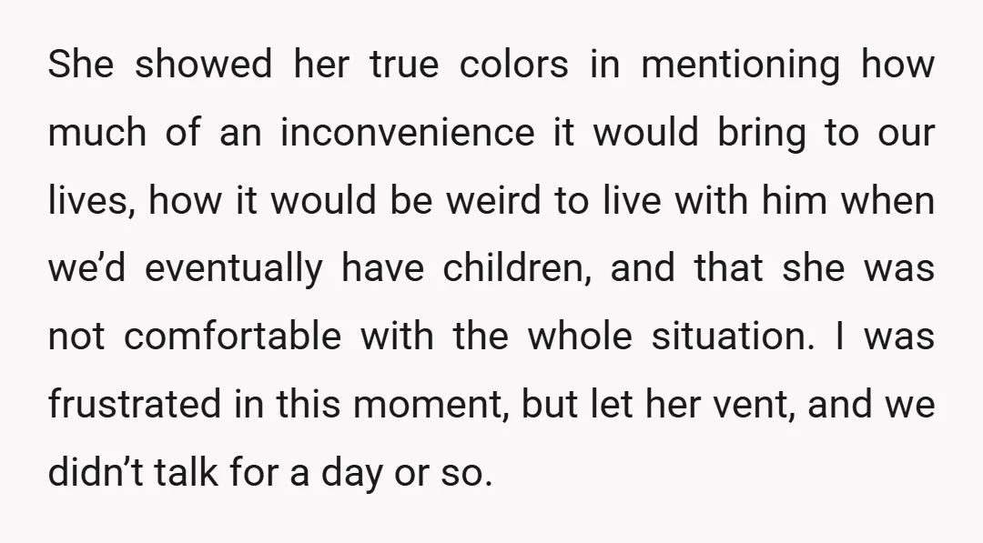 She showed her true colors in mentioning how much of an inconvenience it would bring to our lives, how it would be weird to live with him when we’d eventually...