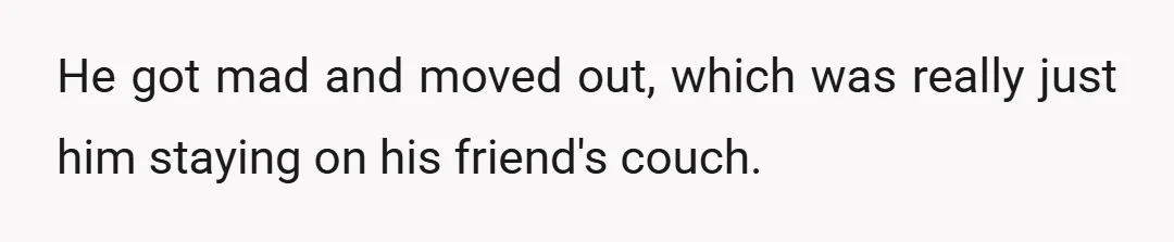 He got mad and moved out, which was really just him staying on his friend's couch.