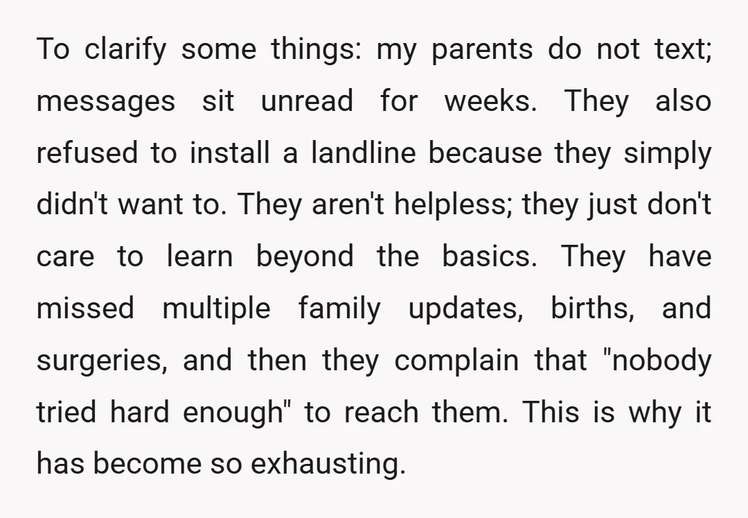 To clarify some things: my parents do not text; messages sit unread for weeks. They also refused to install a landline because they simply didn't want to. They aren't helpless;...