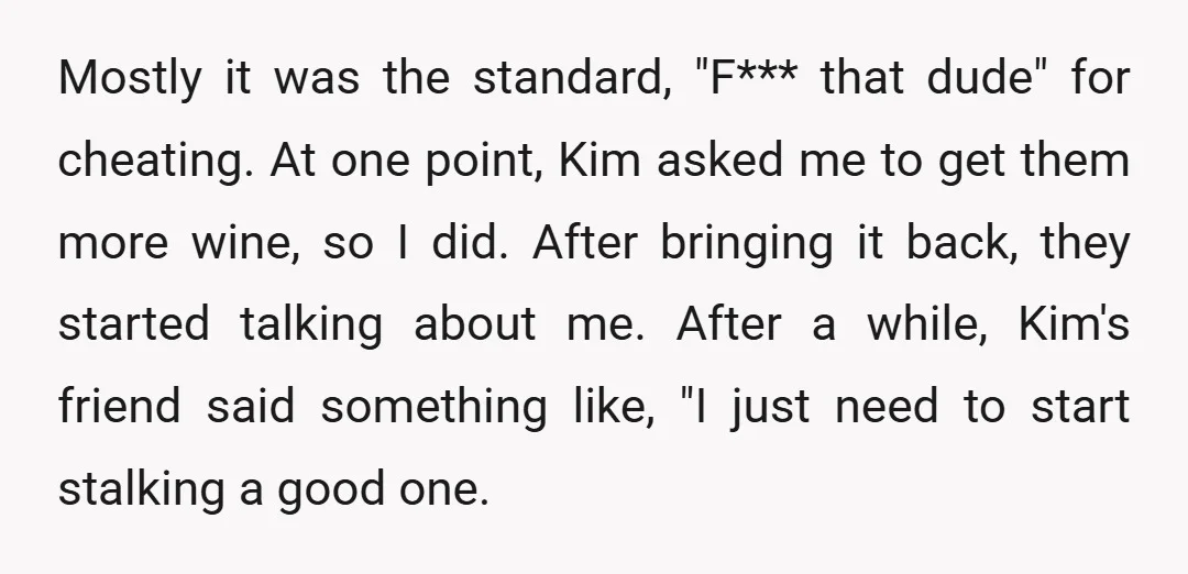 Mostly it was the standard, "F*** that dude" for cheating. At one point, Kim asked me to get them more wine, so I did. After bringing it back, they started...