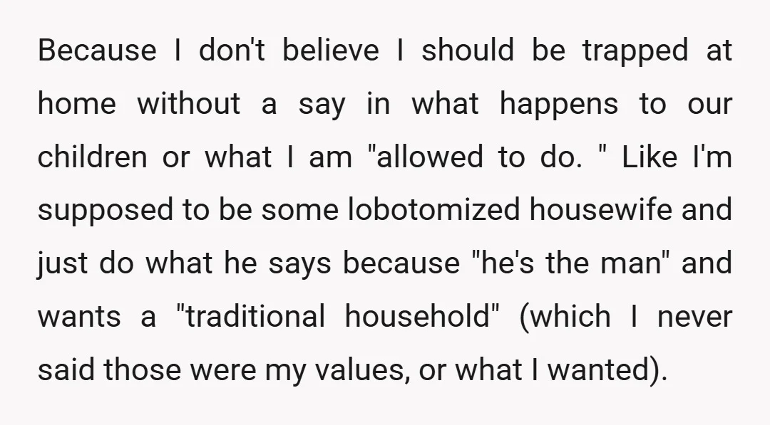 Because I don't believe I should be trapped at home without a say in what happens to our children or what I am "allowed to do. " Like I'm supposed...