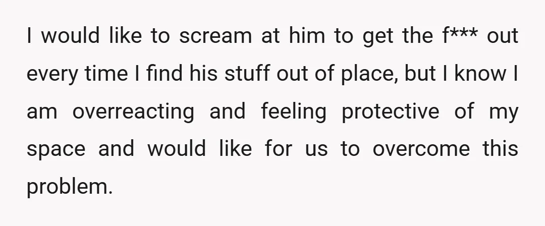 I would like to scream at him to get the f*** out every time I find his stuff out of place, but I know I am overreacting and feeling protective...