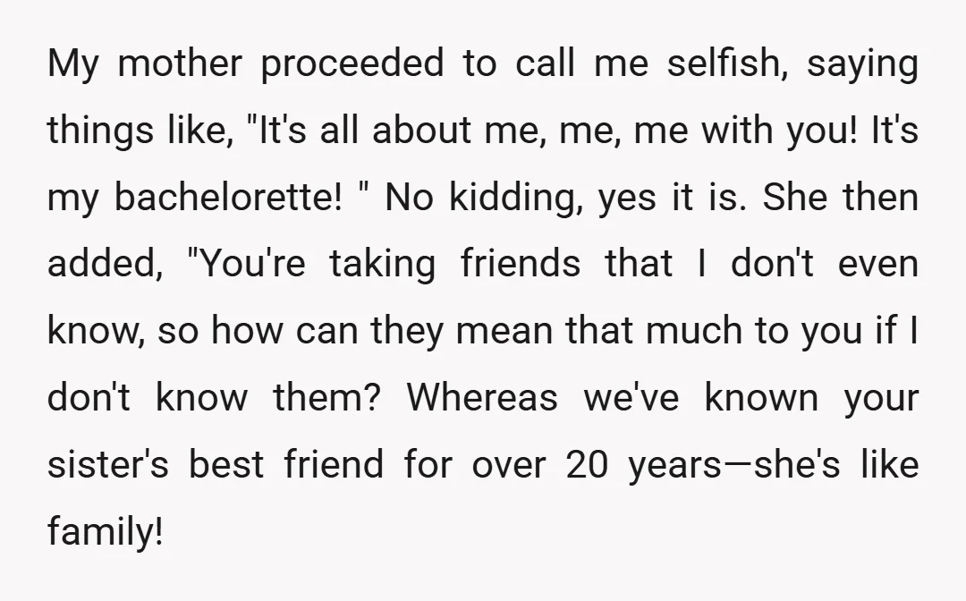 My mother proceeded to call me selfish, saying things like, "It's all about me, me, me with you! It's my bachelorette! " No kidding, yes it is. She then added,...