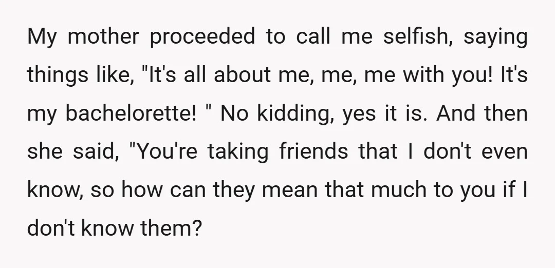 My mother proceeded to call me selfish, saying things like, "It's all about me, me, me with you! It's my bachelorette! " No kidding, yes it is. And then she...