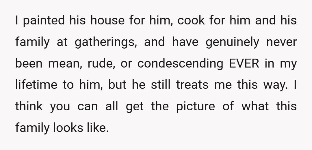 I painted his house for him, cook for him and his family at gatherings, and have genuinely never been mean, rude, or condescending EVER in my lifetime to him, but...