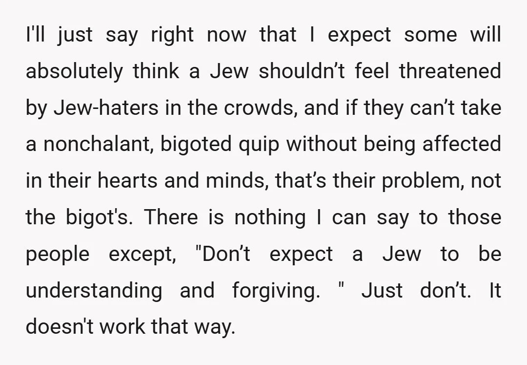 I'll just say right now that I expect some will absolutely think a Jew shouldn’t feel threatened by Jew-haters in the crowds, and if they can’t take a nonchalant, bigoted...