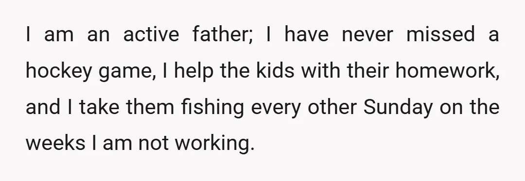 I am an active father; I have never missed a hockey game, I help the kids with their homework, and I take them fishing every other Sunday on the weeks...
