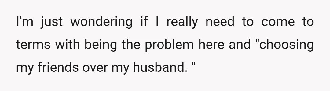 I'm just wondering if I really need to come to terms with being the problem here and "choosing my friends over my husband. "