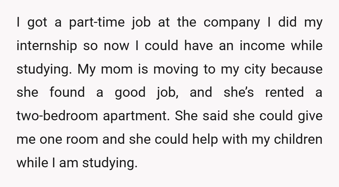 I got a part-time job at the company I did my internship so now I could have an income while studying. My mom is moving to my city because she...