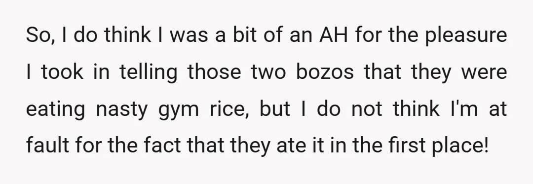 So, I do think I was a bit of an AH for the pleasure I took in telling those two bozos that they were eating nasty gym rice, but I...