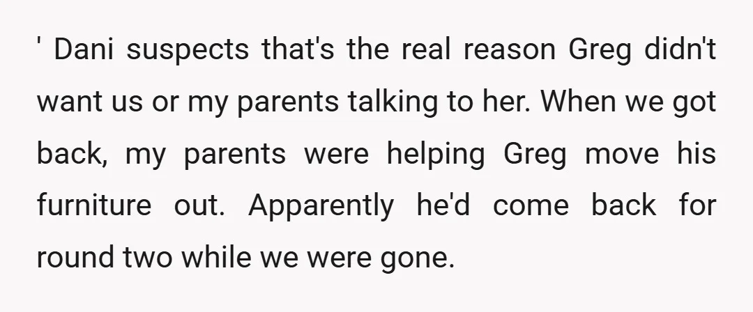 ' Dani suspects that's the real reason Greg didn't want us or my parents talking to her. When we got back, my parents were helping Greg move his furniture out....