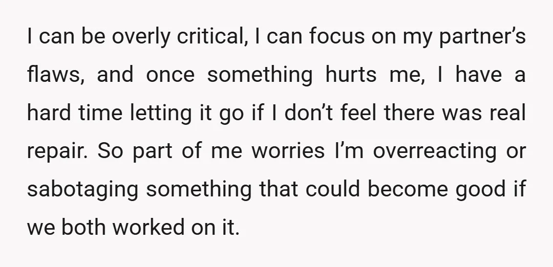 I can be overly critical, I can focus on my partner’s flaws, and once something hurts me, I have a hard time letting it go if I don’t feel there...