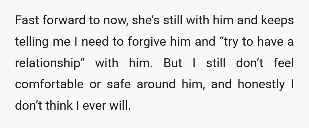 Fast forward to now, she’s still with him and keeps telling me I need to forgive him and “try to have a relationship” with him. But I still don’t feel...