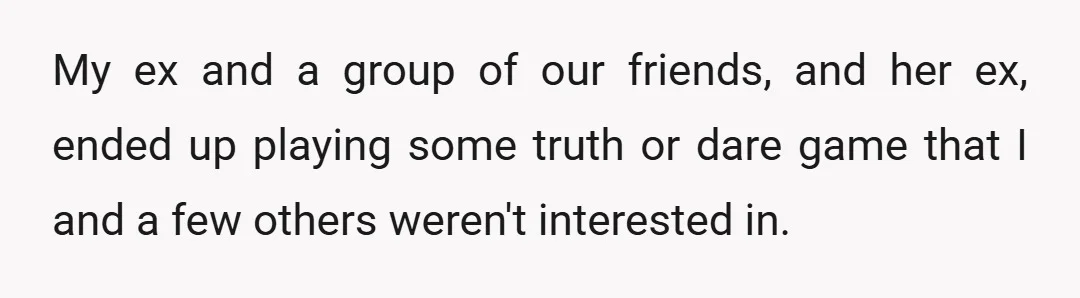My ex and a group of our friends, and her ex, ended up playing some truth or dare game that I and a few others weren't interested in.