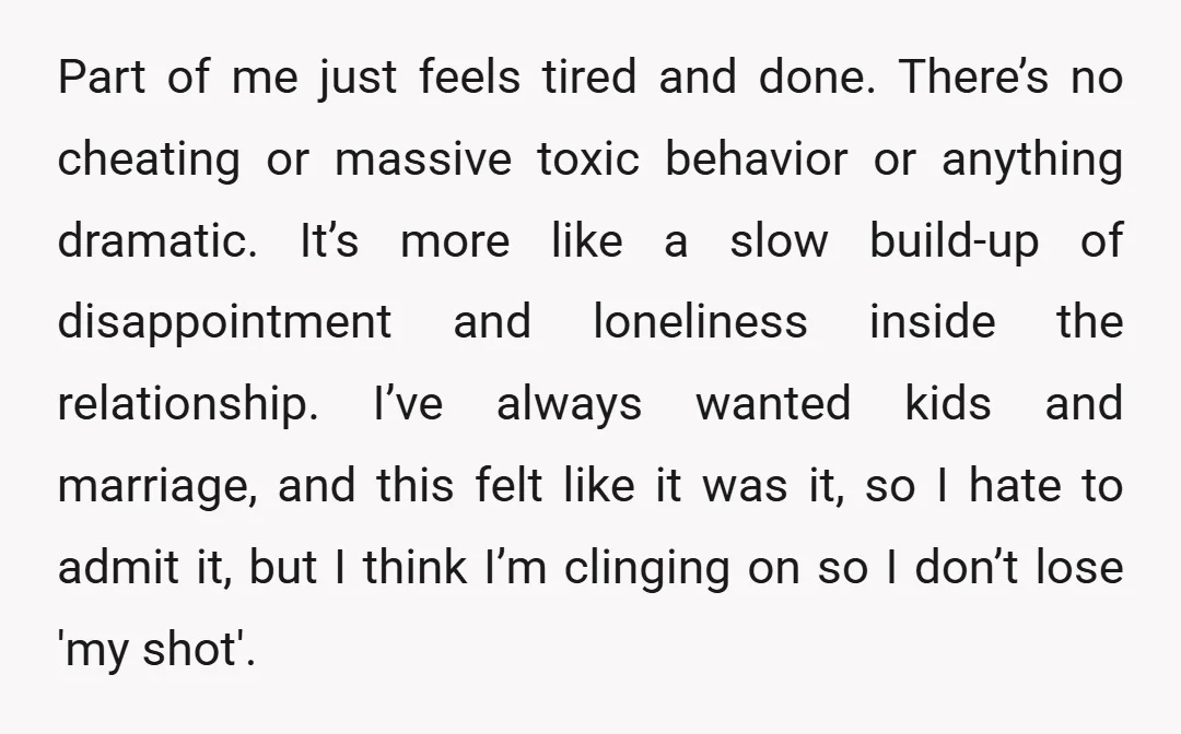 Part of me just feels tired and done. There’s no cheating or massive toxic behavior or anything dramatic. It’s more like a slow build-up of disappointment and loneliness inside the...