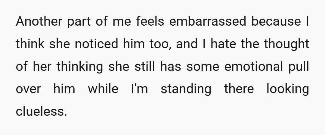 Another part of me feels embarrassed because I think she noticed him too, and I hate the thought of her thinking she still has some emotional pull over him while...