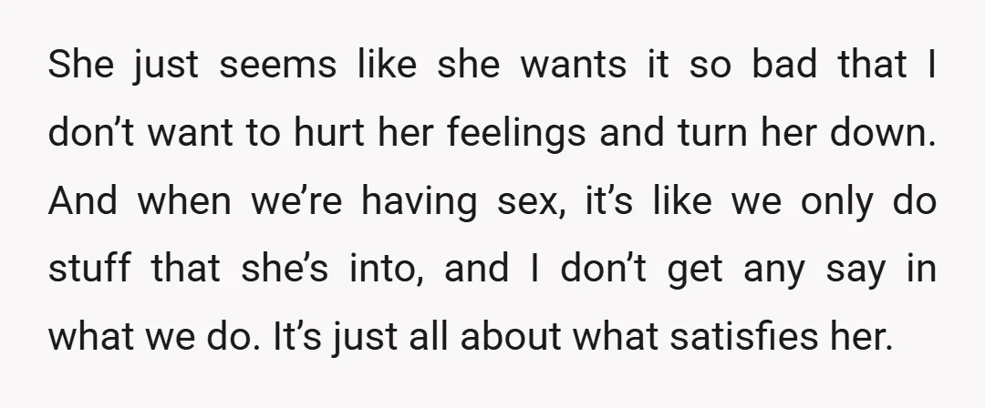 She just seems like she wants it so bad that I don’t want to hurt her feelings and turn her down. And when we’re having sex, it’s like we only...