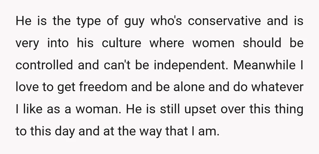 He is the type of guy who's conservative and is very into his culture where women should be controlled and can't be independent. Meanwhile I love to get freedom and...