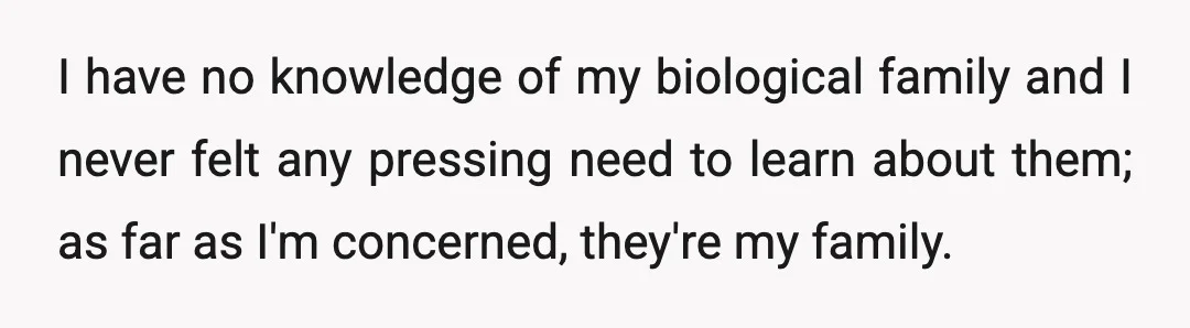 I have no knowledge of my biological family and I never felt any pressing need to learn about them; as far as I'm concerned, they're my family.