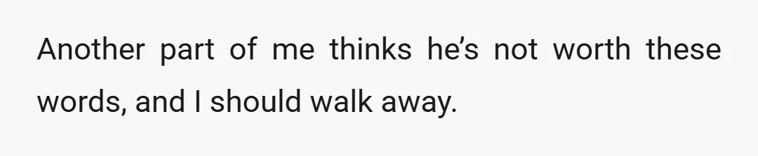 Another part of me thinks he’s not worth these words, and I should walk away.