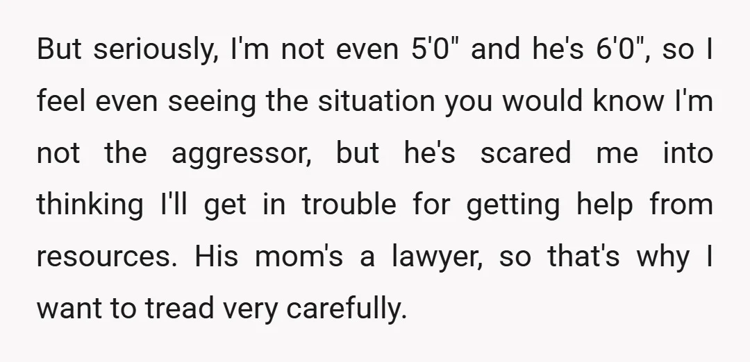 But seriously, I'm not even 5'0" and he's 6'0", so I feel even seeing the situation you would know I'm not the aggressor, but he's scared me into thinking I'll...