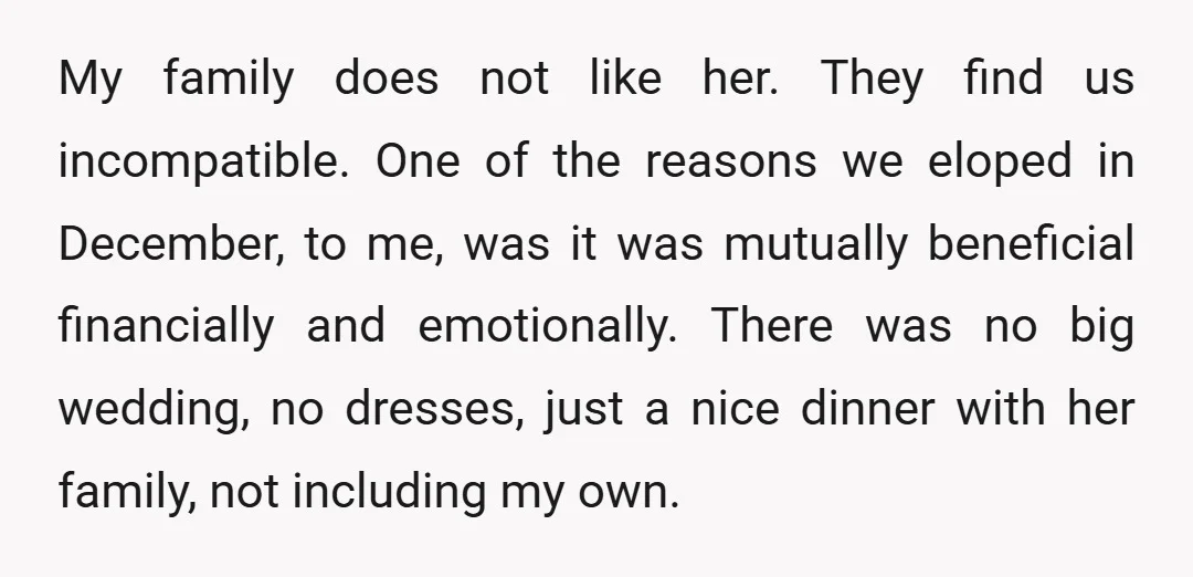 My family does not like her. They find us incompatible. One of the reasons we eloped in December, to me, was it was mutually beneficial financially and emotionally. There was...