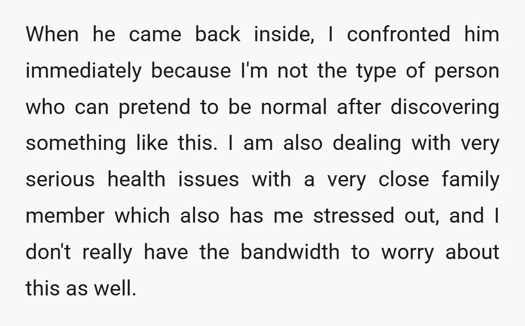 When he came back inside, I confronted him immediately because I'm not the type of person who can pretend to be normal after discovering something like this. I am also...