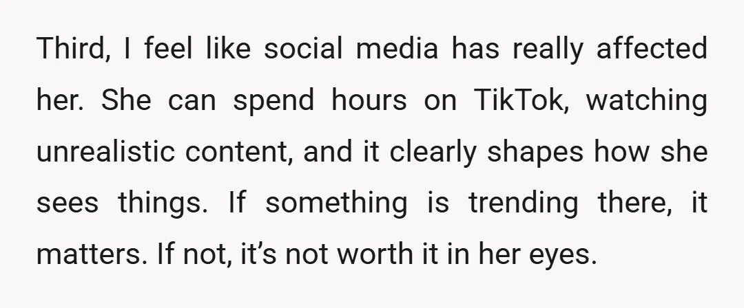 Third, I feel like social media has really affected her. She can spend hours on TikTok, watching unrealistic content, and it clearly shapes how she sees things. If something is...