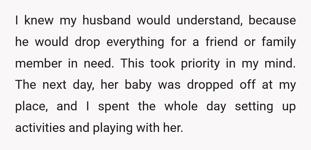 I knew my husband would understand, because he would drop everything for a friend or family member in need. This took priority in my mind. The next day, her baby...