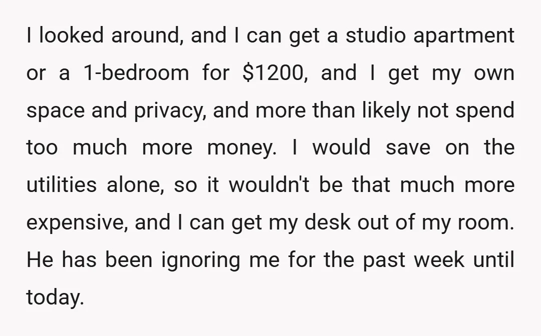 I looked around, and I can get a studio apartment or a 1-bedroom for $1200, and I get my own space and privacy, and more than likely not spend too...