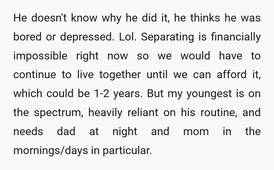 He doesn't know why he did it, he thinks he was bored or depressed. Lol. Separating is financially impossible right now so we would have to continue to live together...