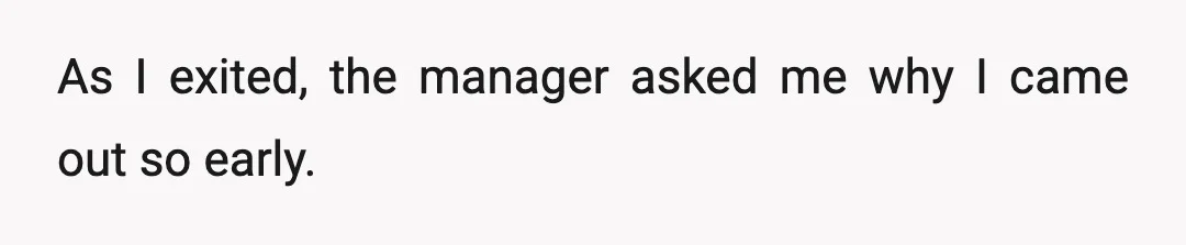 As I exited, the manager asked me why I came out so early.