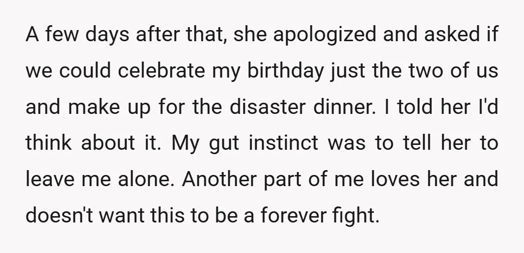 A few days after that, she apologized and asked if we could celebrate my birthday just the two of us and make up for the disaster dinner. I told her...