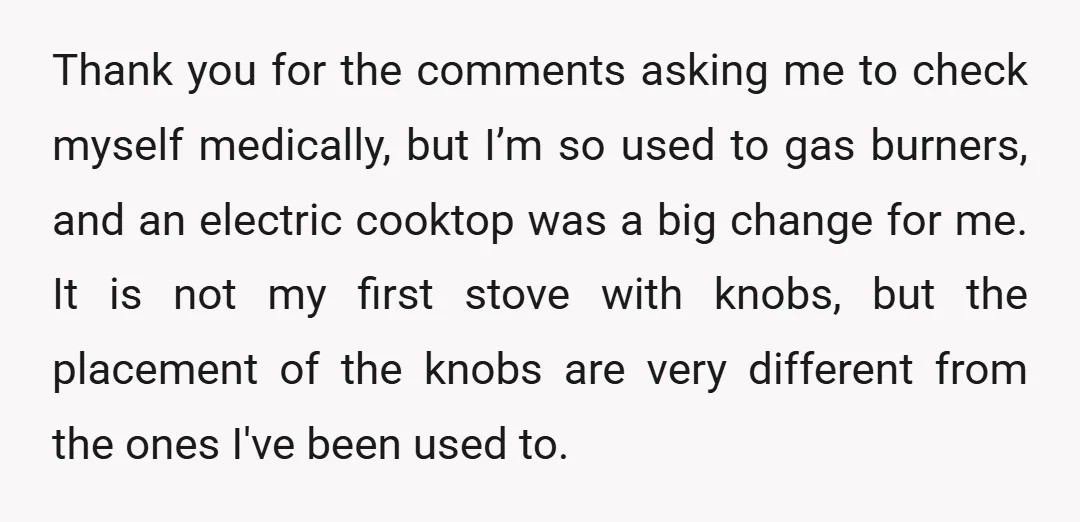 Thank you for the comments asking me to check myself medically, but I’m so used to gas burners, and an electric cooktop was a big change for me. It is...
